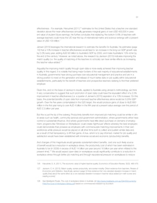 61
effectiveness. For example, Hanushek (2011)126
estimates for the United States that a teacher one standard
deviation above the mean effectiveness annually generates marginal gains of over USD 400,000 in pres-
ent value of student future earnings. He further concludes that replacing ‘the bottom 5-8% of teachers with
average teachers could move the US near the top of international maths and science rankings with a present
value of USD 100 trillion.’
Jensen (2010) leverages the international research to estimate the beneﬁts for Australia. He estimates (page
19) that a 10% increase in teacher effectiveness would lead to ‘an increase in the long run GDP growth rate
by 0.2% every year, adding AUD 90 billion to Australia’s GDP by 2050, and make Australians 12% richer by
the end of the century.’ However, as noted above, the research by Jackson (2013) indicates improving the
match quality (i.e. the quality of matching of the teachers to schools) can have similar effects as increasing
the teacher value-added.127
Arguably the improving match quality through open data is more easily achieved than improving teacher
quality. In this regard, it is notable that being major funders of the vast majority of educational establishments
in Australia, governments have strong purchase over educational management and practice and are in a
strong position to insist on the generation and release of much better data on job quality within educational
establishments, particularly for the beneﬁt of teachers and prospective teachers seeking to ﬁnd their preferred
employer.
Given this, and on the basis of Jackson’s results, applied to Australia using Jensen’s methodology, we think
it very conservative to suggest that such promotion of open data could have the equivalent effect of a 2.5%
improvement in teacher effectiveness (i.e. a quarter of Jensen’s (2010) aspiration of a 10% increase). On this
basis, the potential beneﬁts of open data from improved teacher effectiveness alone would be 0.05% GDP
growth. Over the ﬁve years contemplated in the G20 target, this would produce gains of close to AUD 800
million in the ﬁrst year rising to over AUD 4 billion in the ﬁfth year at a present value average over the period of
AUD 2.3 billion per year.
But this is just the tip of the iceberg. Productivity beneﬁts from improved job matching could be similar in oth-
er areas such as health, community services and government administration, where governments either have
control or substantial inﬂuence. And where governments have little direct purchase on domains of employ-
ment, programs like ‘Windows on Workplaces’ could create ‘lighthouse’ effects whereby the best employers
could demonstrate their prowess as employers with commensurate matching improvements in their own
workforces while pressure would be placed on all other ﬁrms both to collect and publish similar data and,
as a result of that transparency, to lift their game. A true, which is to say informed, market for job quality and
satisfaction would have been established with immense social and economic (productivity) beneﬁts.
And changes of this magnitude would generate substantial indirect beneﬁts. Just one such likely source
of beneﬁt would be a reduction in workplace stress, the productivity cost of which has been estimated in
Australia to be (in 2008) in excess of AUD 14 billion per year (around 16 billion per year when inﬂated to the
present time).128
We would expect open data on workplaces would signiﬁcantly contribute to a reduction in
workplace stress through better job matching and through reputational pressure on workplaces to reduce
126 Hanushek, E. A. (2011). The economic value of higher teacher quality. Economics of Education Review, 30(3), 466-479.
127 Jackson, C. K. (2013). Match quality, worker productivity, and worker mobility: Direct evidence from teachers. Review of
Economics and Statistics. Speciﬁcally Jackson (page 3) ﬁnds evidence that ‘one standard deviation increase in match
quality [has] about the same effect as a one standard deviation increase in teacher value-added [on math scores and
reading scores].’
128 See Medibank Private, The cost of workplace stress in Australia. (at http://www.medibank.com.au/Client/Documents/
Pdfs/The-Cost-of-Workplace-Stress.pdf) based on commissioned research by Econtech
 