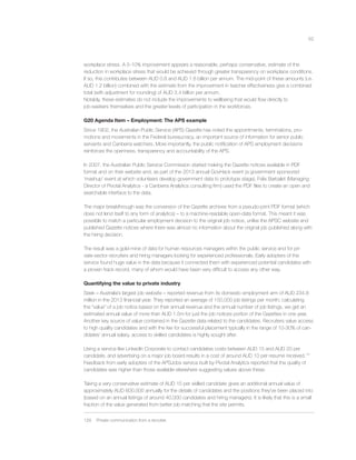 62
workplace stress. A 5-10% improvement appears a reasonable, perhaps conservative, estimate of the
reduction in workplace stress that would be achieved through greater transparency on workplace conditions.
If so, this contributes between AUD 0.8 and AUD 1.8 billion per annum. The mid-point of these amounts (i.e.
AUD 1.2 billion) combined with the estimate from the improvement in teacher effectiveness give a combined
total (with adjustment for rounding) of AUD 3.4 billion per annum.
Notably, these estimates do not include the improvements to wellbeing that would ﬂow directly to
job-seekers themselves and the greater levels of participation in the workforces.
G20 Agenda Item – Employment: The APS example
Since 1902, the Australian Public Service (APS) Gazette has noted the appointments, terminations, pro-
motions and movements in the Federal bureaucracy, an important source of information for senior public
servants and Canberra watchers. More importantly, the public notiﬁcation of APS employment decisions
reinforces the openness, transparency and accountability of the APS.
In 2007, the Australian Public Service Commission started making the Gazette notices available in PDF
format and on their website and, as part of the 2013 annual GovHack event (a government sponsored
‘mashup’ event at which volunteers develop government data to prototype stage), Felix Barbalet (Managing
Director of Pivotal Analytics - a Canberra Analytics consulting ﬁrm) used the PDF ﬁles to create an open and
searchable interface to the data.
The major breakthrough was the conversion of the Gazette archives from a pseudo-print PDF format (which
does not lend itself to any form of analytics) – to a machine-readable open-data format. This meant it was
possible to match a particular employment decision to the original job notice, unlike the APSC website and
published Gazette notices where there was almost no information about the original job published along with
the hiring decision.
The result was a gold-mine of data for human resources managers within the public service and for pri-
vate-sector recruiters and hiring managers looking for experienced professionals. Early adopters of the
service found huge value in the data because it connected them with experienced potential candidates with
a proven track record, many of whom would have been very difﬁcult to access any other way.
Quantifying the value to private industry
Seek – Australia’s largest job website – reported revenue from its domestic employment arm of AUD 234.8
million in the 2013 ﬁnancial year. They reported an average of 150,000 job listings per month; calculating
the “value” of a job notice based on their annual revenue and the annual number of job listings, we get an
estimated annual value of more than AUD 1.5m for just the job notices portion of the Gazettes in one year.
Another key source of value contained in the Gazette data related to the candidates. Recruiters value access
to high quality candidates and with the fee for successful placement typically in the range of 10-30% of can-
didates’ annual salary, access to skilled candidates is highly sought after.
Using a service like LinkedIn Corporate to contact candidates costs between AUD 15 and AUD 20 per
candidate, and advertising on a major job board results in a cost of around AUD 10 per resume received.129
Feedback from early adopters of the APSJobs service built by Pivotal Analytics reported that the quality of
candidates was higher than those available elsewhere suggesting values above these.
Taking a very conservative estimate of AUD 15 per skilled candidate gives an additional annual value of
approximately AUD 600,000 annually for the details of candidates and the positions they’ve been placed into
(based on an annual listings of around 40,000 candidates and hiring managers). It is likely that this is a small
fraction of the value generated from better job matching that the site permits.
129 Private communication from a recruiter.
 