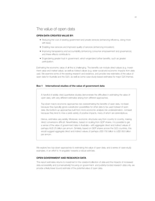 viii
The value of open data
OPEN DATA CREATES VALUE BY:
• Reducing the cost of existing government and private services (enhancing efﬁciency, doing more
with less);
• Enabling new services and improved quality of services (enhancing innovation);
• Improving transparency and accountability (enhancing consumer empowerment and governance);
and these effects contribute to
• Engendering greater trust in government, which engenders further beneﬁts, such as greater
participation.
Estimating the economic value of all this is challenging. The beneﬁts can include direct values (e.g. invest-
ment value and market value), as well as indirect values (e.g. wider social and economic impacts from data
use). We examine some of the existing research and evidence, and provide new estimates of the value of
open data for Australia and the G20, as well as some case-study-based estimates for major G20 themes.
Box 1 International studies of the value of government data
A handful of widely cited quantitative studies demonstrate the difﬁculties in estimating the value of
open data, with very different estimates arising from different approaches.
Top-down macro-economic approaches risk overestimating the beneﬁts of open data, not least
because they typically ignore substitution possibilities for other data to be used instead of open
data. But bottom-up approaches built from micro-economic analysis risk underestimation, not least
because they tend to miss a wide variety of positive impacts, many of which are serendipitous.
Hence, estimates vary widely. Moreover, economic structures vary from country to country, making
direct conversions difﬁcult. Nevertheless, based on scaling from GDP shares, it is possible to get
a sense of the value of government data in Australia – with aggregate direct and indirect values of
perhaps AUD 25 billion per annum. Similarly, based on GDP shares across the G20 countries, this
would suggest aggregate direct and indirect values of perhaps USD 700 billion to USD 950 billion
per annum.
We explore two top-down approaches to estimating the value of open data, and a series of case-study
examples, in an effort to ‘tri-angulate’ towards a robust estimate.
OPEN GOVERNMENT AND RESEARCH DATA
This report estimates returns to investment in the creation/collection of data and the impacts of increased
data accessibility and (conservatively) focusing on government- and publicly-funded research data only, we
provide a likely lower bound estimate of the potential value of open data.
 