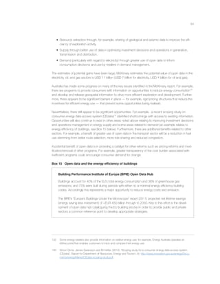 64
• Resource extraction through, for example, sharing of geological and seismic data to improve the efﬁ-
ciency of exploration activity.
• Supply through better use of data in optimising investment decisions and operations in generation,
transmission and distribution.
• Demand (particularly with regard to electricity) through greater use of open data to inform
consumption decisions and use by retailers in demand management.
The estimates of potential gains have been large; McKinsey estimates the potential value of open data in the
electricity, oil, and gas sectors is USD 11 billion (USD 7 billion for electricity, USD 4 billion for oil and gas).
Australia has made some progress on many of the key issues identiﬁed in the McKinsey report. For example,
there are programs to provide consumers with information on opportunities to reduce energy consumption132
and develop and release geospatial information to drive more efﬁcient exploration and development. Further-
more, there appears to be signiﬁcant barriers in place — for example, rigid pricing structures that reduce the
incentives for efﬁcient energy use — that prevent some opportunities being realised.
Nevertheless, there still appear to be signiﬁcant opportunities. For example, ,a recent scoping study on
consumer energy data access system (CEdata)133
identiﬁed shortcomings with access to existing information.
Opportunities will also continue to exist in other areas noted above relating to improving investment decisions
and operations management in energy supply and some areas related to demand (an example relates to
energy efﬁciency of buildings, see Box 15 below). Furthermore, there are additional beneﬁts related to other
sectors. For example, a beneﬁt of greater use of open data in the transport sector will be a reduction in fuel
use stemming from better route selection, more ride sharing and reduced congestion.
A potential beneﬁt of open data is in providing a catalyst for other reforms such as pricing reforms and mod-
iﬁcation/removal of other programs. For example, greater transparency of the cost burden associated with
inefﬁcient programs could encourage consumer demand for change.
Box 15 Open data and the energy efﬁciency of buildings
Building Performance Institute of Europe (BPIE) Open Data Hub
Buildings account for 40% of the EU’s total energy consumption and 36% of greenhouse gas
emissions, and 75% were built during periods with either no or minimal energy efﬁciency building
codes. Accordingly this represents a major opportunity to reduce energy costs and emission.
The BPIE’s “Europe’s Buildings Under the Microscope” report (2011) projected net lifetime savings
(energy saving less investment) of ~EUR 450 billion through to 2050. Key to this effort is the devel-
opment of open data hub cataloguing the EU building stocks in order to provide public and private
sectors a common reference point to develop appropriate strategies.
132 Some energy retailers also provide information on relative energy use; for example, Energy Australia operates an
eWise portal that enables customers to track and compare their energy use.
133 Simon Orme, James Swansson and Eli Hefter, (2012). ‘Scoping study for a consumer energy data access system
(CEdata)’, Report for Department of Resources, Energy and Tourism. At http://www.innovation.gov.au/energy/Docu-
ments/energyMarket/CEdata-scoping-study.pdf.
 