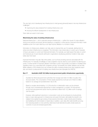 66
The very high cost of developing new infrastructure to meet growing demands leads to two key infrastructure
challenges:
• maximising the value obtained from existing infrastructure, and
• ensuring the efﬁcient development of new infrastructure.
Open data can assist in both areas.
Maximising the value of existing infrastructure
National infrastructure — and in particular transport infrastructure — suffers from issues of under-utilisation
during some periods and excess demand leading to congestion in other periods. Improved information made
available as part of an open data focus can help improve utilisation in a number of ways.
Information on infrastructure utilisation can help users to improve their use, for example, alerting them to
where and when infrastructure is congested. This information may include data on current use or forecasts
of future use based on current and historical information. For example, we might expect that data on current
and historical use of road-networks will result in organizations developing predictive models to help users
better plan their travel.
Improved information may also help other parties, such as those providing services associated with the
infrastructure. For example, knowledge on road congestion may be used by a port operator for planning pur-
poses. A further beneﬁt of improved utilisation information is that it may provide a foundation to facilitate other
regulatory reform (e.g. associated with congestion pricing). The beneﬁts from better utilisation are two-fold.
Better utilisation of the infrastructure can increase the value of existing infrastructure (see roadworks exam-
ple); and result in postponement of building new infrastructure (see examples from NICTA).
Box 17 Australia’s AUD 10.5 billion local government public infrastructure opportunity
Australia has 562 local government authorities that manage over AUD 210 billion of public infra-
structure assets. The consumption of these assets represents an annual cost of AUD 6.3 billion,
based on an average annual deterioration rate of 3%.
Based on studies demonstrating 1.5-2.5% reduction in deterioration rates can be achieved
through more comprehensive approaches to asset management, a modest 1% improvement
across the local government sector has the potential to deliver AUD 10.5 billion worth of savings
over ﬁve years.
However, while signiﬁcant reductions in consumption costs can be achieved at a local authority
level, an open data approach to infrastructure and asset information will enable this beneﬁt to be
realised more rapidly through sharing of best practice information, better industry benchmarking
and facilitating the harmonisation of asset data. In addition, open data offer wider beneﬁts accruing
from exposing assets to cross authority, state-local, local-national and public-private asset pro-
curement, re-use and renewal opportunities.
 