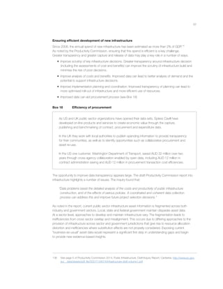 67
Ensuring efﬁcient development of new infrastructure
Since 2008, the annual spend of new infrastructure has been estimated as more than 2% of GDP.136
As noted by the Productivity Commission, ensuring that this spend is efﬁcient is a key challenge.
Greater transparency and greater capture and release of data may play a key role in a number of ways.
• Improve scrutiny of key infrastructure decisions. Greater transparency around infrastructure decision
(including the assessments of cost and beneﬁts) can improve the scrutiny of infrastructure build and
minimise the risk of poor decisions.
• Improve analysis of costs and beneﬁts. Improved data can lead to better analysis of demand and the
potential to support infrastructure decisions.
• Improve implementation planning and coordination. Improved transparency of planning can lead to
more optimised roll-out of infrastructure and more efﬁcient use of resources.
• Improved data can aid procurement process (see Box 18)
Box 18 Efﬁciency of procurement
As US and UK public sector organizations have opened their data sets, Spikes Cavill have
developed on-line products and services to create economic value through the capture,
publishing and benchmarking of contract, procurement and expenditure data.
In the UK they work with local authorities to publish spending information to provide transparency
for their communities, as well as to identify opportunities such as collaborative procurement and
asset re-use.
In the US one customer, Washington Department of Transport, saved AUD 32 million over two
years through cross agency collaboration enabled by open data, including AUD 12 million in
contract administration saving and AUD 12 million in procurement transaction cost efﬁciencies.
The opportunity to improve data transparency appears large. The draft Productivity Commission report into
infrastructure highlights a number of issues. The inquiry found that:
“Data problems beset the detailed analysis of the costs and productivity of public infrastructure
construction, and of the effects of various policies. A coordinated and coherent data collection
process can address this and improve future project selection decisions.”
As noted in the report, current public sector infrastructure asset information is fragmented across both
industry and government sectors. Local, state and federal government maintain disparate asset data.
At a sector level, approaches to develop and maintain infrastructure vary. The fragmentation leads to
inefﬁciencies from cross sector overlap and misalignment. This occurs due to differing approaches to the
provision of infrastructure across sector and government jurisdictions that give rise to resource allocation
distortion and inefﬁciencies where substitution effects are not properly considered. Exposing current
“business-as-usual” asset data would represent a signiﬁcant ﬁrst step in understanding gaps and begin
to provide new evidence-based insights.
136 See page 5 of Productivity Commission 2014, Public Infrastructure, Draft Inquiry Report, Canberra. http://www.pc.gov.
au/__data/assets/pdf_ﬁle/0007/134674/infrastructure-draft-volume1.pdf
 