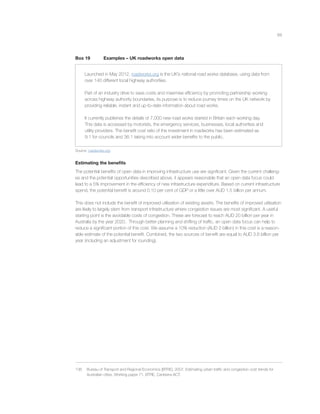 68
Box 19 Examples – UK roadworks open data
Launched in May 2012, roadworks.org is the UK’s national road works database, using data from
over 140 different local highway authorities.
Part of an industry drive to save costs and maximise efﬁciency by promoting partnership working
across highway authority boundaries, its purpose is to reduce journey times on the UK network by
providing reliable, instant and up-to-date information about road works.
It currently publishes the details of 7,000 new road works started in Britain each working day.
This data is accessed by motorists, the emergency services, businesses, local authorities and
utility providers. The beneﬁt cost ratio of the investment in roadworks has been estimated as
9:1 for councils and 36:1 taking into account wider beneﬁts to the public.
Source: roadworks.org
Estimating the beneﬁts
The potential beneﬁts of open data in improving infrastructure use are signiﬁcant. Given the current challeng-
es and the potential opportunities described above, it appears reasonable that an open data focus could
lead to a 5% improvement in the efﬁciency of new infrastructure expenditure. Based on current infrastructure
spend, the potential beneﬁt is around 0.10 per cent of GDP or a little over AUD 1.5 billion per annum.
This does not include the beneﬁt of improved utilisation of existing assets. The beneﬁts of improved utilisation
are likely to largely stem from transport infrastructure where congestion issues are most signiﬁcant. A useful
starting point is the avoidable costs of congestion. These are forecast to reach AUD 20 billion per year in
Australia by the year 2020. Through better planning and shifting of trafﬁc, an open data focus can help to
reduce a signiﬁcant portion of this cost. We assume a 10% reduction (AUD 2 billion) in this cost is a reason-
able estimate of the potential beneﬁt. Combined, the two sources of beneﬁt are equal to AUD 3.6 billion per
year (including an adjustment for rounding).
136 Bureau of Transport and Regional Economics [BTRE], 2007, Estimating urban trafﬁc and congestion cost trends for
Australian cities, Working paper 71, BTRE, Canberra ACT.
 