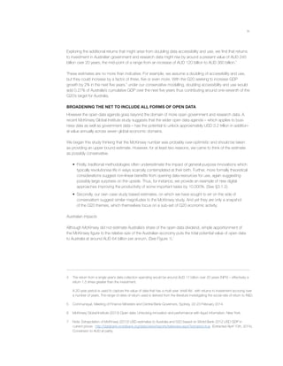 ix
Exploring the additional returns that might arise from doubling data accessibility and use, we ﬁnd that returns
to investment in Australian government and research data might rise by around a present value of AUD 240
billion over 20 years, the mid-point of a range from an increase of AUD 120 billion to AUD 360 billion.4
These estimates are no more than indicative. For example, we assume a doubling of accessibility and use,
but they could increase by a factor of three, ﬁve or even more. With the G20 seeking to increase GDP
growth by 2% in the next ﬁve years,5
under our conservative modelling, doubling accessibility and use would
add 0.27% of Australia’s cumulative GDP over the next ﬁve years thus contributing around one-seventh of the
G20’s target for Australia.
BROADENING THE NET TO INCLUDE ALL FORMS OF OPEN DATA
However the open data agenda goes beyond the domain of more open government and research data. A
recent McKinsey Global Institute study suggests that the wider open data agenda – which applies to busi-
ness data as well as government data – has the potential to unlock approximately USD 3.2 trillion in addition-
al value annually across seven global economic domains.
We began this study thinking that the McKinsey number was probably over-optimistic and should be taken
as providing an upper bound estimate. However, for at least two reasons, we came to think of the estimate
as possibly conservative.
• Firstly, traditional methodologies often underestimate the impact of general-purpose innovations which
typically revolutionise life in ways scarcely contemplated at their birth. Further, more formally theoretical
considerations suggest non-linear beneﬁts from opening data resources for use, again suggesting
possibly large surprises on the upside. Thus, for instance, we provide an example of new digital
approaches improving the productivity of some important tasks by 10,000%. (See §3.1.2).
• Secondly, our own case study based estimates, on which we have sought to err on the side of
conservatism suggest similar magnitudes to the McKinsey study. And yet they are only a snapshot
of the G20 themes, which themselves focus on a sub-set of G20 economic activity.
Australian impacts
Although McKinsey did not estimate Australia’s share of the open data dividend, simple apportionment of
the McKinsey ﬁgure to the relative size of the Australian economy puts the total potential value of open data
to Australia at around AUD 64 billion per annum. (See Figure 1).7
4 The return from a single year’s data collection spending would be around AUD 17 billion over 20 years (NPV) – effectively a
return 1.5 times greater than the investment.
A 20-year period is used to capture the value of data that has a multi-year ‘shelf-life’, with returns to investment accruing over
a number of years. The range of rates of return used is derived from the literature investigating the social rate of return to R&D.
5 Communiqué, Meeting of Finance Ministers and Central Bank Governors, Sydney, 22-23 February 2014.
6 McKinsey Global Institute (2013) Open data: Unlocking innovation and performance with liquid information. New York.
7 Note: Extrapolation of McKinsey (2013) USD estimates to Australia and G20 based on World Bank 2012 USD GDP in
current prices: http://databank.worldbank.org/data/views/reports/tableview.aspx?isshared=true (Extracted April 10th, 2014).
Conversion to AUD at parity.
 