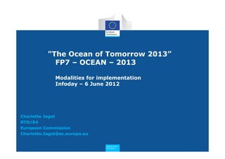 "The Ocean of Tomorrow 2013”
             FP7 – OCEAN – 2013

              Modalities for implementation
              Infoday – 6 June 2012




Charlotte Jagot
RTD/E4
European Commission
Charlotte.Jagot@ec.europa.eu

                               Research and
                               Innovation
 