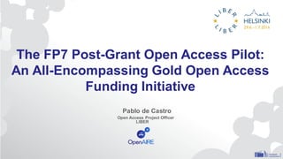 The FP7 Post-Grant Open Access Pilot:
An All-Encompassing Gold Open Access
Funding Initiative
Pablo de Castro
Open Access Project Officer
LIBER
 