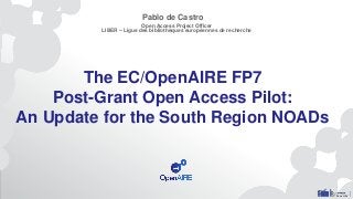 The EC/OpenAIRE FP7
Post-Grant Open Access Pilot:
An Update for the South Region NOADs
Pablo de Castro
Open Access Project Officer
LIBER – Ligue des bibliothèques européennes de recherche
 