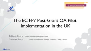 The EC FP7 Post-Grant OA Pilot
Implementation in the UK
Pablo de Castro,
Catherine Sharp,
Open Access Project Officer, LIBER
Open Access Funding Manager, University College London
 