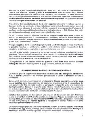 Nell’ottica del (ri)avvicinamento dei/delle giovani - e non solo - alla cultura, si potrà prevedere, a
cadenze fisse e definite, l’accesso gratuito ai musei cittadini, estendendone l’orario di apertura
eventualmente posticipandone l’orario di inizio, favorendo così l’accesso a chi viene escluso da
tale opportunità per incompatibilità con gli orari lavorativi. Altra azione importante, in questo senso,
è la riqualificazione di ruolo e funzione delle biblioteche di quartiere, sviluppandone l’attività e
l’iniziativa come presidio culturale sul territorio.
Anche il tema della cosiddetta movida dovrà essere oggetto di attenzione, in modo da superare le
distorsioni indotte da un dibattito di tipo mediatico/sensazionalistico. In questo senso, occorrerà
individuare forme adeguate di confronto tra fruitori e residenti, anche pensando all’istituzione di
una figura con la responsabilità del coordinamento della vita notturna in Città (Sindaco della notte)
per meglio strutturare luoghi, tempi, esigenze e modalità dello svago.
Gli uffici comunali dovranno effettuare una precisa mappatura degli spazi vuoti presenti sul
territorio (ad esempio in zona S. Salvario/Valentino o Lingotto) non per ad attività commerciali,
come finora avvenuto, ma per destinarli ad attività socio-culturali, di vitale importanza per i
giovani e per l’intera comunità cittadina.
Analoga mappatura dovrà essere fatta per gli impianti sportivi in disuso, in modo di verificarne
la possibile riapertura e riaffidamento. Laddove simili strutture fossero inesistenti, si dovrà
prevederne la realizzazione, soprattutto in quei quartieri che ne sono privi.
La modifica delle abitudini riguardanti la vita sociale, imposta dall’attuale situazione pandemica,
pone infine l’esigenza di definire condizioni che consentano lo svolgimento di attività all’aperto.
Sarà perciò necessario intervenire sul territorio creando spazi adeguati, quali nuove aule studio e
spazi permanenti per spettacoli, concerti e proiezioni.
La progettazione di una visione nuova dei quartieri e della Città dovrà avvenire in modo
partecipato, attraverso il coinvolgimento di gruppi spontanei, comitati, associazioni.
LA PARTECIPAZIONE, BASE DELLA CITTADINANZA SOCIALE
​
Gli interventi proposti proponiamo si basano tutti sull’idea di una città accogliente ed inclusiva,
in cui il servizio pubblico è lo strumento per realizzare e tutelare il benessere di tutta la
popolazione.
​
Siamo quindi contrari ad ogni ipotesi di privatizzazione: l’intero patrimonio comunale deve
essere pubblico, come base essenziale per costruire e organizzare forme di autogestione dei
beni comuni della Città in modo collettivo e partecipato, realizzando quello che chiameremo
Municipio dei Beni Comuni. In proposito, andrà ridefinito l’attuale Regolamento dei beni comuni,
per evitare, in particolare, che i soggetti collettivi in grado di dare vita alle forme di autogestione
possano essere assimilabili a istituzioni privatistiche quali le fondazioni.
​
​
Nell’ottica della gestione dei Beni Comuni, uno dei primi atti da compiere sarà dare finalmente
seguito al referendum del 2011, che ha sancito il principio per cui Acqua e Servizi comunali devono
essere pubblici, procedendo alla trasformazione di SMAT (l’attuale SpA che gestisce l’acquedotto
sull’area metropolitana) in Azienda Speciale e prevedendo in parallelo l’istituzione di forme
adeguate di partecipazione dell’utenza.
​
​
Un ulteriore impegno prioritario sarà quello di dare alle periferie la vivibilità sociale, culturale ed
economica che oggi manca, riunendo tutti i necessari interventi all’interno di un Piano per le
periferie, da definirsi in maniera capillare e interpellando direttamente chi in esse vive.
11
 