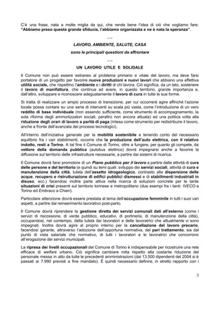 C’è una frase, nata a molte miglia da qui, che rende bene l’idea di ciò che vogliamo fare:
“Abbiamo preso questa grande sfiducia, l’abbiamo organizzata e ne è nata la speranza”.
….
LAVORO, AMBIENTE, SALUTE, CASA
sono le principali questioni da affrontare
….
UN LAVORO UTILE E SOLIDALE
​
Il Comune non può essere estraneo al problema primario e vitale del lavoro, ma deve farsi
portatore di un progetto per favorire nuove produzioni e nuovi lavori che abbiano una effettiva
utilità sociale, che rispettino l’ambiente e i diritti di chi lavora. Ciò significa, da un lato, sostenere
il lavoro di manifattura, che continua ad avere, in questo territorio, grande importanza e,
dall’altro, sviluppare e riconoscere adeguatamente il lavoro di cura in tutte le sue forme.
​
Si tratta di realizzare un ampio processo di transizione, per cui occorrerà agire affinché l’azione
locale possa contare su una serie di interventi su scala più vasta, come l’introduzione di un vero
reddito di base individuale (non essendo sufficiente, come strumento di accompagnamento, la
sola riforma degli ammortizzatori sociali, peraltro non ancora attuata) ed una politica volta alla
riduzione degli orari di lavoro a parità di paga (intesa come strumento per redistribuire il lavoro,
anche a fronte dell’avanzata dei processi tecnologici).
​
All’interno dell’iniziativa generale per la mobilità sostenibile e tenendo conto del necessario
equilibrio fra i vari stabilimenti, occorre che la produzione dell’auto elettrica, con il relativo
indotto, resti a Torino. A tal fine il Comune di Torino, oltre a fungere, per quanto gli compete, da
vettore della domanda pubblica (autobus elettrico) dovrà impegnarsi anche a favorire la
diffusione sul territorio delle infrastrutture necessarie, a partire dai sistemi di ricarica.
​
Il Comune dovrà farsi promotore di un Piano pubblico per il lavoro a partire dalle attività di cura
delle persone e del territorio (e quindi su temi quali: sviluppo dei servizi sociali, attività di cura e
manutenzione della città, tutela dell’assetto idrogeologico, contrasto alla dispersione delle
acque, recupero e ristrutturazione di edifici pubblici dismessi e di stabilimenti industriali in
disuso, ecc.) facendosi inoltre parte attiva nella ricerca di soluzioni concrete per le tante
situazioni di crisi presenti sul territorio torinese e metropolitano (due esempi fra i tanti: IVECO a
Torino ed Embraco a Chieri).
​
Particolare attenzione dovrà essere prestata al tema dell’occupazione femminile in tutti i suoi vari
aspetti, a partire dal reinserimento lavorativo post-parto.
​
Il Comune dovrà riprendere la gestione diretta dei servizi comunali dati all’esterno (come i
servizi di riscossione, di verde pubblico, educativi, di portineria, di manutenzione della città),
occupandosi, nel contempo, della tutela dei lavoratori e delle lavoratrici che attualmente vi sono
impegnati. Inoltre dovrà agire al proprio interno per la cancellazione del lavoro precario,
facendosi garante, attraverso l’adozione dell’opportuna normativa, del pari trattamento, sia dal
punto di vista salariale che normativo, di tutti i lavoratori e le lavoratrici che concorrono
all’erogazione dei servizi municipali.
​
La ripresa dei livelli occupazionali del Comune di Torino è indispensabile per ricostruire una rete
efficace di welfare urbano. Ciò significa cambiare rotta rispetto alla costante riduzione del
personale messa in atto da tutte le precedenti amministrazioni (dai 13.500 dipendenti del 2004 si è
passati ai 7.990 previsti a fine mandato). È quindi necessario definire, in stretto rapporto con i
3
 