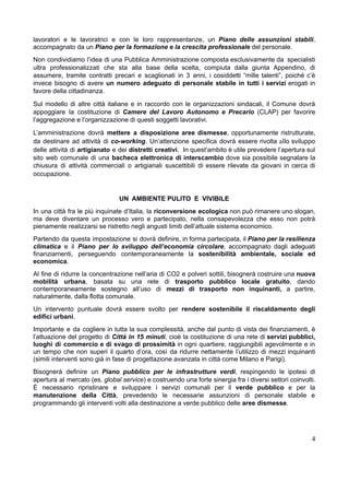 lavoratori e le lavoratrici e con le loro rappresentanze, un Piano delle assunzioni stabili,
accompagnato da un Piano per la formazione e la crescita professionale del personale.
​
Non condividiamo l’idea di una Pubblica Amministrazione composta esclusivamente da specialisti
ultra professionalizzati che sta alla base della scelta, compiuta dalla giunta Appendino, di
assumere, tramite contratti precari e scaglionati in 3 anni, i cosiddetti “mille talenti”, poiché c’è
invece bisogno di avere un numero adeguato di personale stabile in tutti i servizi erogati in
favore della cittadinanza.
​
Sul modello di altre città italiane e in raccordo con le organizzazioni sindacali, il Comune dovrà
appoggiare la costituzione di Camere del Lavoro Autonomo e Precario (CLAP) per favorire
l’aggregazione e l’organizzazione di questi soggetti lavorativi.
​
L’amministrazione dovrà mettere a disposizione aree dismesse, opportunamente ristrutturate,
da destinare ad attività di co-working. Un’attenzione specifica dovrà essere rivolta allo sviluppo
delle attività di artigianato e dei distretti creativi. In quest’ambito è utile prevedere l’apertura sul
sito web comunale di una bacheca elettronica di interscambio dove sia possibile segnalare la
chiusura di attività commerciali o artigianali suscettibili di essere rilevate da giovani in cerca di
occupazione.
UN AMBIENTE PULITO E VIVIBILE
​
In una città fra le più inquinate d’Italia, la riconversione ecologica non può rimanere uno slogan,
ma deve diventare un processo vero e partecipato, nella consapevolezza che esso non potrà
pienamente realizzarsi se ristretto negli angusti limiti dell’attuale sistema economico.
​
Partendo da questa impostazione si dovrà definire, in forma partecipata, il Piano per la resilienza
climatica e il Piano per lo sviluppo dell’economia circolare, accompagnato dagli adeguati
finanziamenti, perseguendo contemporaneamente la sostenibilità ambientale, sociale ed
economica.
​
Al fine di ridurre la concentrazione nell’aria di CO2 e polveri sottili, bisognerà costruire una nuova
mobilità urbana, basata su una rete di trasporto pubblico locale gratuito, dando
contemporaneamente sostegno all’uso di mezzi di trasporto non inquinanti, a partire,
naturalmente, dalla flotta comunale.
​
Un intervento puntuale dovrà essere svolto per rendere sostenibile il riscaldamento degli
edifici urbani.
​
Importante e da cogliere in tutta la sua complessità, anche dal punto di vista dei finanziamenti, è
l’attuazione del progetto di Città in 15 minuti, cioè la costituzione di una rete di servizi pubblici,
luoghi di commercio e di svago di prossimità in ogni quartiere, raggiungibili agevolmente e in
un tempo che non superi il quarto d’ora, così da ridurre nettamente l’utilizzo di mezzi inquinanti
(simili interventi sono già in fase di progettazione avanzata in città come Milano e Parigi).
​
Bisognerà definire un Piano pubblico per le infrastrutture verdi, respingendo le ipotesi di
apertura al mercato (es. global service) e costruendo una forte sinergia fra i diversi settori coinvolti.
È necessario ripristinare e sviluppare i servizi comunali per il verde pubblico e per la
manutenzione della Città, prevedendo le necessarie assunzioni di personale stabile e
programmando gli interventi volti alla destinazione a verde pubblico delle aree dismesse.
4
 