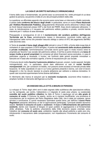 LA CASA È UN DIRITTO NATURALE E IRRINUNCIABILE
Il tema della casa è fondamentale, sia perché esso va annoverato fra i diritti principali di cui deve
godere la persona, sia perché si tratta di uno dei principali problemi della città.
La questione va affrontata sapendo che occorre avere come base un intervento a livello nazionale,
a partire dalla conferma del blocco degli sfratti: in particolare, serve un nuovo Piano Nazionale
per l’Edilizia Residenziale Pubblica, adeguatamente rifinanziato anche attraverso l’utilizzo degli
ex fondi Gescal stazionati presso CDP e dei fondi del PNRR. Esso dovrà realizzarsi attraverso il
riuso, la ristrutturazione e il recupero del patrimonio edilizio pubblico e privato, nonché tramite
interventi per il riutilizzo di aree dismesse.
Presupposto e conseguenza di ciò è il mantenimento del carattere pubblico dell’Agenzia
Territoriale per la Casa, periodicamente messo in discussione; occorrerà inoltre agire per
l’abrogazione della norma che prevede l’assurdo obbligo a carico di ATC del pagamento dell’IMU
sulla seconda casa.
A Torino è cruciale il tema degli alloggi sfitti (stimati in circa 21.300), a fronte della lunga lista di
richiedenti di casa popolare (13.675 famiglie). A partire dal censimento delle strutture pubbliche
e private inutilizzate, l’amministrazione comunale dovrà quindi agire in modo incisivo verso le
proprietà per favorire l’uso sociale del patrimonio edilizio. A tal fine si potrà introdurre una tassa di
scopo rivolta ai grandi proprietari (ivi compresi gli istituti finanziari) senza escludere, in caso di
particolare urgenza e necessità, il ricorso, nei confronti delle grandi proprietà immobiliari e
bancarie ed in base alla normativa vigente, a forme di requisizione per uso sociale.
Il Comune dovrà inoltre favorire l’autonomia abitativa di giovani, anziani, nuclei separati, famiglie
monogenitoriali, ecc.; in particolare, dovrà dare attenzione ai casi di nuclei familiari
monoparentali che, per condizioni di reddito, non possono avere accesso al mercato privato della
locazione. Si tratta soprattutto di casi in cui l’unico genitore presente è donna, con orari di lavoro
disagevoli o che ha dovuto lasciare la propria abitazione per sottrarsi a violenza domestica. In
questi casi occorrerà sperimentare forme diverse dell’abitare.
In riferimento alla ricerca di soluzioni per la morosità incolpevole, occorrerà infine rivedere e
ampliare l’ambito di intervento dell’Agenzia Lo.Ca.Re.
UN DISEGNO DELLA CITTÀ A MISURA DI PERSONA
​
Lo sviluppo di Torino degli ultimi anni è stato segnato dalla sudditanza alla speculazione edilizia,
cui ha corrisposto, per contro, l’abbandono e il degrado di vaste aree urbane. La sostanziale
svendita del suolo pubblico cittadino ha fatto di Torino il capoluogo col più alto grado di
consumo di suolo. Il Comune ha aperto, anche se in maniera insufficiente, una procedura di
consultazione per la revisione del Piano Regolatore della Città, che è stata poi sospesa, senza
arrivare a conclusione. È quindi necessario riprendere questo tema, per definire il nuovo Piano
Regolatore passando attraverso un iter di approvazione partecipato. I principali obiettivi dovranno
essere: fermare il consumo di suolo e sostenere il riuso e l’efficientamento del patrimonio
esistente, dando così risposte al bisogno di spazi pubblici di aggregazione e al fondamentale
diritto all’abitare. Tutte le politiche urbanistiche della Città dovranno essere orientate verso
l’obiettivo del consumo di suolo zero, antitetiche rispetto alle attuali politiche a saldo zero che,
introducendo il meccanismo delle compensazioni, non impediscono l’incremento del consumo di
suolo.
6
 