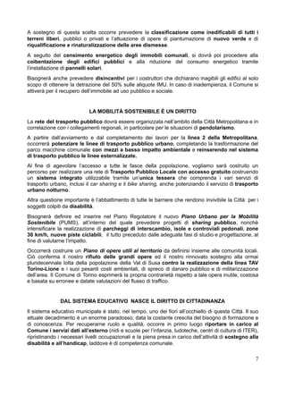 A sostegno di questa scelta occorre prevedere la classificazione come inedificabili di tutti i
terreni liberi, pubblici o privati e l’attuazione di opere di piantumazione di nuovo verde e di
riqualificazione e rinaturalizzazione delle aree dismesse.
A seguito del censimento energetico degli immobili comunali, si dovrà poi procedere alla
coibentazione degli edifici pubblici e alla riduzione del consumo energetico tramite
l’installazione di pannelli solari.
Bisognerà anche prevedere disincentivi per i costruttori che dichiarano inagibili gli edifici al solo
scopo di ottenere la detrazione del 50% sulle aliquote IMU. In caso di inadempienza, il Comune si
attiverà per il recupero dell’immobile ad uso pubblico e sociale.
LA MOBILITÀ SOSTENIBILE È UN DIRITTO
La rete del trasporto pubblico dovrà essere organizzata nell’ambito della Città Metropolitana e in
correlazione con i collegamenti regionali, in particolare per le situazioni di pendolarismo.
A partire dall’avviamento e dal completamento dei lavori per la linea 2 della Metropolitana,
occorrerà potenziare le linee di trasporto pubblico urbano, completando la trasformazione del
parco macchine comunale con mezzi a basso impatto ambientale e reinserendo nel sistema
di trasporto pubblico le linee esternalizzate.
Al fine di agevolare l’accesso a tutte le fasce della popolazione, vogliamo sarà costruito un
percorso per realizzare una rete di Trasporto Pubblico Locale con accesso gratuito costruendo
un sistema integrato utilizzabile tramite un’unica tessera che comprenda i vari servizi di
trasporto urbano, inclusi il car sharing e il bike sharing, anche potenziando il servizio di trasporto
urbano notturno.
Altra questione importante è l’abbattimento di tutte le barriere che rendono invivibile la Città per i
soggetti colpiti da disabilità.
Bisognerà definire ed inserire nel Piano Regolatore il nuovo Piano Urbano per la Mobilità
Sostenibile (PUMS), all’interno del quale prevedere progetti di sharing pubblico, nonchè
intensificare la realizzazione di parcheggi di interscambio, isole e controviali pedonali, zone
30 km/h, nuove piste ciclabili, il tutto preceduto dalle adeguate fasi di studio e progettazione, al
fine di valutarne l’impatto.
Occorrerà costruire un Piano di opere utili al territorio da definirsi insieme alle comunità locali.
Ciò conferma il nostro rifiuto delle grandi opere ed il nostro rinnovato sostegno alla ormai
pluridecennale lotta della popolazione della Val di Susa contro la realizzazione della linea TAV
Torino-Lione e i suoi pesanti costi ambientali, di spreco di danaro pubblico e di militarizzazione
dell’area. Il Comune di Torino esprimerà la propria contrarietà rispetto a tale opera inutile, costosa
e basata su erronee e datate valutazioni del flusso di traffico.
DAL SISTEMA EDUCATIVO NASCE IL DIRITTO DI CITTADINANZA
Il sistema educativo municipale è stato, nel tempo, uno dei fiori all’occhiello di questa Città. Il suo
attuale decadimento è un enorme paradosso, data la costante crescita del bisogno di formazione e
di conoscenza. Per recuperarne ruolo e qualità, occorre in primo luogo riportare in carico al
Comune i servizi dati all’esterno (nidi e scuole per l’infanzia, ludoteche, centri di cultura di ITER),
ripristinando i necessari livelli occupazionali e la piena presa in carico dell’attività di sostegno alla
disabilità e all’handicap, laddove è di competenza comunale.
7
 