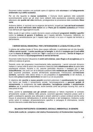 Occorrerà inoltre compiere una puntuale opera di vigilanza sulla sicurezza e sull’adeguamento
ambientale degli edifici scolastici.
Per ciò che riguarda le mense scolastiche, il Comune dovrà applicare rette sostenibili
economicamente anche per gli strati meno abbienti della popolazione, prestando particolare
attenzione alla qualità del cibo distribuito, privilegiandone la provenienza dalla cosiddetta filiera
corta.
Andranno definiti, in raccordo con le esigenze del territorio, progetti per l’uso dei locali scolastici
anche al di fuori dell’orario delle lezioni ed un Piano per la mobilità scolastica per limitare
l’uso dell’auto per raggiungere le scuole.
Nelle scuole di ogni ordine e grado dovranno essere predisposti programmi didattici specifici
contro la violenza di genere, il bullismo, per il rispetto dell’altro, l’inclusione, l’affettività, (ivi
compresa la sensibilizzazione per il rispetto degli animali) e la cura e il rispetto del territorio e
dell’ambiente.
I SERVIZI SOCIALI MUNICIPALI: PER L’INTEGRAZIONE E LA QUALITÀ DELLA VITA
Il sistema del welfare locale di Torino deve essere rafforzato, in particolare per ciò che riguarda:
l’ufficio servizi sociali, il centro ascolto per le famiglie, le attività di sostegno per il caro-affitti
e per la ricerca di alloggio, nonché per i figli in assenza di reti parentali, i servizi di tregua per
chi assiste i familiari e l’accompagnamento ai servizi territoriali.
Occorrerà inoltre favorire l’attuazione di centri anti-violenza, case rifugio e di accoglienza per le
vittime di violenza di genere.
Tenendo conto del progressivo invecchiamento della popolazione, i servizi comunali dovranno
mettere in campo tutte le azioni che consentono l’esercizio della cittadinanza attiva da parte della
popolazione anziana. Accanto a ciò, assume particolare rilevanza il sostegno per la non
autosufficienza, che porta con sé la delicata questione delle residenze per anziani (RSA), per le
quali occorrerà prevedere, accanto all’intervento assistenziale, l’introduzione dell’intervento
sanitario, operando nello stesso tempo in una prospettiva di superamento di tali strutture, a
favore della presa in carico domiciliare nei casi in cui ciò sia possibile.
In relazione alle vecchie e nuove povertà occorrerà potenziare il coordinamento fra i servizi
che hanno per finalità il reinserimento sociale: l’accompagnamento a percorsi guidati di
reinserimento, lo svolgimento del ruolo educativo, l’accoglienza protetta, il reinserimento
abitativo per le persone senza dimora, anche tenendo conto del principio housing first, cioè la
casa prima di tutto.
Infine, poichè la convivenza con gli animali costituisce un fattore importante di contrasto
all’isolamento sociale e affettivo delle persone, occorrerà agevolare l’adozione presso canili e
gattili e predisporre apposite aree attrezzate e presidi veterinari a prezzi contenuti (anche come
misure di prevenzione dell’abbandono di animali domestici e del randagismo). Andranno svolte
anche azioni di sostegno all’associazionismo specifico e campagne di informazione, nonché
favorire interventi a tutela della fauna selvatica.
BILANCIO PARTECIPATO: ECONOMICO, SOCIALE, AMBIENTALE, DI GENERE
Il tema delle scelte da compiere e del relativo finanziamento è di fondamentale importanza.
8
 
