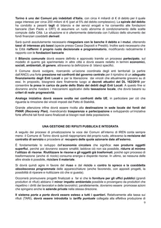 Torino è uno dei Comuni più indebitati d’Italia, con circa 4 miliardi di € di debito per il quale
paga interessi per circa 200 milioni di € (pari al 5% del debito complessivo). La spirale del debito
ha condotto a pesanti tagli di bilancio e dei servizi erogati e ha consentito alle fondazioni
bancarie (San Paolo e CRT) di assumere un ruolo abnorme di condizionamento delle scelte
compiute dalla Città. La situazione si è ulteriormente deteriorata con l’utilizzo dello strumento dei
fondi finanziari cosiddetti derivati.
Sarà quindi assolutamente necessario rinegoziare con le banche il debito e i mutui, ottenendo
tassi di interesse più bassi (specie presso Cassa Depositi e Prestiti). Inoltre sarà necessario che
la Città riaffermi il proprio ruolo decisionale e programmatorio, modificando radicalmente il
rapporto con le fondazioni bancarie
Il Bilancio comunale dovrà essere definito e approvato tramite un processo partecipato, sul
modello di quanto già sperimentato in altre città e dovrà essere redatto in termini economici,
sociali, ambientali, di genere, attraverso la definizione di bilanci specifici.
Il Comune dovrà svolgere, ricercando un’azione coordinata degli enti territoriali (a partire
dall’ANCI) una forte pressione nei confronti del governo centrale per il ripristino di un adeguato
finanziamento degli Enti Locali e per la liberazione dai vincoli che attualmente gravano su di
essi. In proposito, bisognerà dare finalmente luogo ai decreti attuativi del DL 162/2019 per
consentire la presa in carico da parte dello Stato dei debiti degli Enti Locali. A questo fine si
dovranno anche rivedere i meccanismi applicativi della tassazione locale, che dovrà basarsi su
criteri di reale progressività.
Analoga iniziativa dovrà essere svolta nei confronti della UE, in particolare per ciò che
riguarda la rimozione dei vincoli imposti dal Patto di Stabilità.
Grande attenzione infine dovrà essere rivolta alla destinazione in sede locale dei fondi del
PNNR (Recovery Plan), rivendicando trasparenza e partecipazione e sviluppando un’iniziativa
forte affinché tali fondi siano finalizzati ai bisogni reali della popolazione.
UNA GESTIONE DEI RIFIUTI PUBBLICA E INTEGRATA
A seguito dei processi di privatizzazione la voce dei Comuni all’interno di IREN conta sempre
meno: il Comune di Torino dovrà quindi riappropriarsi del proprio ruolo, attraverso la revisione del
contratto di servizio e procedere al recupero delle quote azionarie date all’esterno.
È fondamentale lo sviluppo dell’economia circolare che significa: non produrre oggetti
superflui, perchè poi dovranno essere smaltiti; laddove ciò non sia possibile, ridurre al minimo
l’utilizzo di risorse. Riutilizzare le risorse e gli oggetti già trasformati, poiché ogni processo di
trasformazione (anche di riciclo) consuma energia e disperde risorse. In ultimo, se nessuna delle
altre strade è possibile, riciclare il materiale.
Si dovrà quindi agire in favore del riuso e del riciclo e contro lo spreco e la cosiddetta
obsolescenza programmata delle apparecchiature (anche favorendo, con appositi progetti, la
possibilità di riparare e riutilizzare ciò che si guasta).
Occorrerà promuovere progetti finalizzati a far sì che le forniture per gli uffici pubblici (grandi
produttori di rifiuti) abbiano il minor impatto ambientale possibile e provengano da produttori che
rispettino i diritti dei lavoratori e delle lavoratrici; parallelamente, dovranno essere promosse azioni
che spingano anche le aziende private nella stessa direzione.
Il sistema porta a porta dovrà essere esteso a tutti i quartieri. Relativamente alla tassa sui
rifiuti (TARI), dovrà essere introdotta la tariffa puntuale collegata alla effettiva produzione di
9
 