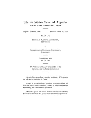 United States Court of Appeals
FOR THE DISTRICT OF COLUMBIA CIRCUIT
Argued October 5, 2006 Decided March 30, 2007
No. 04-1242
FINANCIAL PLANNING ASSOCIATION,
PETITIONER
v.
SECURITIES AND EXCHANGE COMMISSION,
RESPONDENT
Consolidated with
No. 05-1145
On Petitions for Review of an Order of the
Securities and Exchange Commission
Merril Hirsh argued the cause for petitioner. With him on
the briefs was Jonathan A. Cohen.
Rachel M. Weintraub and Mercer E. Bullard were on the
brief for amici curiae Consumer Federal of America and Fund
Democracy, Inc. in support of petitioner.
Debra G. Speyer was on the brief for amicus curiae Public
Investors Arbitration Bar Association in support of petitioner.
 