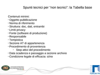 Spunti tecnici per “non tecnici”: la Tabella base
Contenuti minimi:
•
Oggetto pubblicazione
•
Norma di riferimento
•
Struttura: doc, dati, entrambi
•
Limiti privacy
•
Fonte (software di produzione)
•
Responsabile
•
Tempistica
•
Sezione AT di appartenenza
•
Procedimento di provenienza
•
Step attivi del procedimento
•
Data scadenza e passaggio a sezione archivio
•
Condizione legale di efficacia: si/no
 