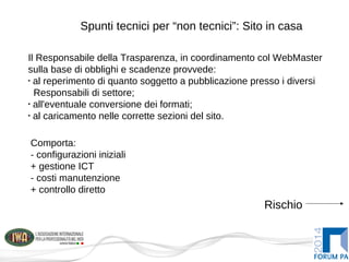 Spunti tecnici per “non tecnici”: Sito in casa
Il Responsabile della Trasparenza, in coordinamento col WebMaster
sulla base di obblighi e scadenze provvede:
•
al reperimento di quanto soggetto a pubblicazione presso i diversi
Responsabili di settore;
•
all'eventuale conversione dei formati;
•
al caricamento nelle corrette sezioni del sito.
Rischio
Comporta:
- configurazioni iniziali
+ gestione ICT
- costi manutenzione
+ controllo diretto
 