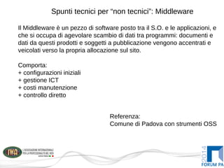 Spunti tecnici per “non tecnici”: Middleware
Il Middleware è un pezzo di software posto tra il S.O. e le applicazioni, e
che si occupa di agevolare scambio di dati tra programmi: documenti e
dati da questi prodotti e soggetti a pubblicazione vengono accentrati e
veicolati verso la propria allocazione sul sito.
Comporta:
+ configurazioni iniziali
+ gestione ICT
+ costi manutenzione
+ controllo diretto
Referenza:
Comune di Padova con strumenti OSS
 