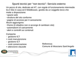 Spunti tecnici per “non tecnici”: Servizio esterno
Un pezzo di sito, dedicato ad AT, con regole di funzionamento intermedie
tra il Sito in casa ed il Middleware, gestito da un soggetto terzo che
mette a disposizione:
•
spazio web
•
struttura del sito conforme
•
pagine di accesso per il caricamento
Alcuni aggiungono:
•
iframe (il cittadino non si accorge di cambiare sito)
•
automatismi di caricamento
•
alert e controlli sui contenuti
Comporta:
- gestione ICT
+ costi manutenzione
- gestione ICT
- costi conservazione
+ attenzione clausole
Referenza:
Comune di Mosciano Sant'Angelo
 