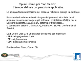 Spunti tecnici per “non tecnici”:
Interoperabilità e cooperazione applicativa
La spinta all'automatizzazione dei processi richiede il dialogo tra software.
Prerequisito fondamentale è il disegno dei processi, alcuni dei quali,
appunto, possono coinvolgere più software: contabilità e GeDoc per le
Delibere; anagrafe, catasto e DB esterni per tributi locali...
O con sistemi esterni: CIG (AVCP), FatturaPA, SIOPE; Conferenze di
Servizii...
L'art. 35 del Dlgs 33 è una grande occasione per migliorare:
•
BPR: reingegnerizzazione
•
BPI: miglioramento
•
CPI: miglioramento continuo
Punti cardine: Cosa, Come, Chi
 