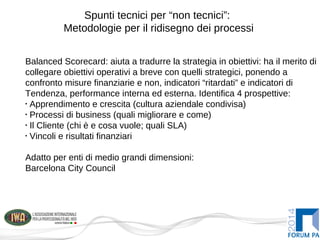 Spunti tecnici per “non tecnici”:
Metodologie per il ridisegno dei processi
Balanced Scorecard: aiuta a tradurre la strategia in obiettivi: ha il merito di
collegare obiettivi operativi a breve con quelli strategici, ponendo a
confronto misure finanziarie e non, indicatori “ritardati” e indicatori di
Tendenza, performance interna ed esterna. Identifica 4 prospettive:
•
Apprendimento e crescita (cultura aziendale condivisa)
•
Processi di business (quali migliorare e come)
•
Il Cliente (chi è e cosa vuole; quali SLA)
•
Vincoli e risultati finanziari
Adatto per enti di medio grandi dimensioni:
Barcelona City Council
 