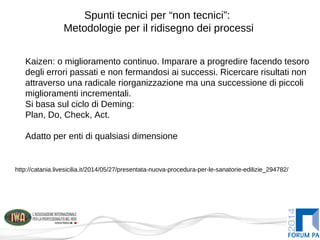 Spunti tecnici per “non tecnici”:
Metodologie per il ridisegno dei processi
Kaizen: o miglioramento continuo. Imparare a progredire facendo tesoro
degli errori passati e non fermandosi ai successi. Ricercare risultati non
attraverso una radicale riorganizzazione ma una successione di piccoli
miglioramenti incrementali.
Si basa sul ciclo di Deming:
Plan, Do, Check, Act.
Adatto per enti di qualsiasi dimensione
http://catania.livesicilia.it/2014/05/27/presentata-nuova-procedura-per-le-sanatorie-edilizie_294782/
 