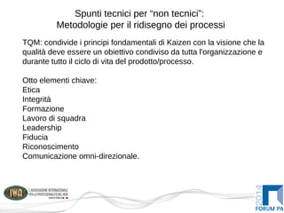Spunti tecnici per “non tecnici”:
Metodologie per il ridisegno dei processi
TQM: condivide i principi fondamentali di Kaizen con la visione che la
qualità deve essere un obiettivo condiviso da tutta l'organizzazione e
durante tutto il ciclo di vita del prodotto/processo.
Otto elementi chiave:
Etica
Integrità
Formazione
Lavoro di squadra
Leadership
Fiducia
Riconoscimento
Comunicazione omni-direzionale.
 