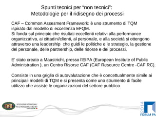 Spunti tecnici per “non tecnici”:
Metodologie per il ridisegno dei processi
CAF – Common Assesment Framework: è uno strumento di TQM
ispirato dal modello di eccellenza EFQM.
Si fonda sul principio che risultati eccellenti relativi alla performance
organizzativa, ai cittadini/clienti, al personale, e alla società si ottengono
attraverso una leadership che guidi le politiche e le strategie, la gestione
del personale, delle partnership, delle risorse e dei processi.
E' stato creato a Maastricht, presso l’EIPA (European Institute of Public
Administration ), un Centro Risorse CAF (CAF Resource Centre -CAF RC).
Consiste in una griglia di autovalutazione che è concettualmente simile ai
principali modelli di TQM e si presenta come uno strumento di facile
utilizzo che assiste le organizzazioni del settore pubblico
 