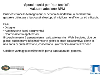 Spunti tecnici per “non tecnici”:
Valutare adozione BPM
Business Process Management: si occupa di modellare, automatizzare,
gestire e ottimizzare i processi alloscopo di migliorarne efficienza ed efficacia.
Fasi:
•
Disegno
•
Automazione flussi documentali
•
Coordinamento applicazioni
Il coordinamento è generalmente realizzato tramite i Web Services, cioè dei
piccoli automatismi indipendenti che gestiti in ottica collaborativa, come in
una sorta di orchestrazione, consentono un'armonica automatizzazione.
Ulteriore vantaggio consiste nella piena tracciatura dei processi.
 