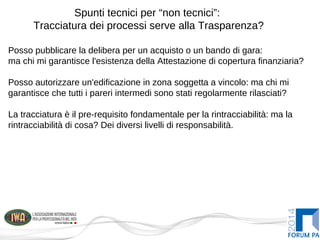 Spunti tecnici per “non tecnici”:
Tracciatura dei processi serve alla Trasparenza?
Posso pubblicare la delibera per un acquisto o un bando di gara:
ma chi mi garantisce l'esistenza della Attestazione di copertura finanziaria?
Posso autorizzare un'edificazione in zona soggetta a vincolo: ma chi mi
garantisce che tutti i pareri intermedi sono stati regolarmente rilasciati?
La tracciatura è il pre-requisito fondamentale per la rintracciabilità: ma la
rintracciabilità di cosa? Dei diversi livelli di responsabilità.
 