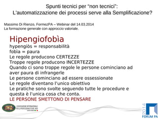 Spunti tecnici per “non tecnici”:
L'automatizzazione dei processi serve alla Semplificazione?
Massimo Di Rienzo, FormezPA – Webinar del 14.03.2014
La formazione generale con approccio valoriale.
Hipengiofobìa
hypengiòs = responsabilità
fobìa = paura
Le regole producono CERTEZZE
Troppe regole producono INCERTEZZE
Quando ci sono troppe regole le persone cominciano ad
aver paura di infrangerle
Le persone cominciano ad essere ossessionate
Le regole diventano l‘unico obiettivo
Le pratiche sono svolte seguendo tutte le procedure e
questa è l‘unica cosa che conta.
LE PERSONE SMETTONO DI PENSARE
 