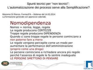 Spunti tecnici per “non tecnici”:
L'automatizzazione dei processi serve alla Semplificazione?
Massimo Di Rienzo, FormezPA – Webinar del 14.03.2014
La formazione generale con approccio valoriale.
Nomodipendenza
Nomos = norma, legge, regola
Le regole producono CERTEZZE
Troppe regole producono DIPENDENZA
Quando ci sono troppe regole le persone cominciano a
non poterne fare a meno
Le regole vengono percepite come un modo per
aumentare la performance dell‘amministrazione
(proprio come una droga)
Le persone cominciano a richiedere ancora più regole
perchè l‘assenza di regole le fa sentire inadeguate
LE PERSONE SMETTONO DI PENSARE
 