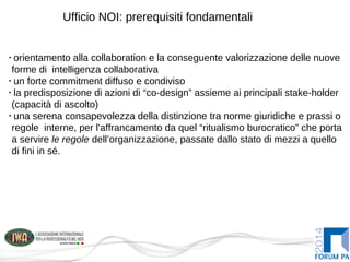 Ufficio NOI: prerequisiti fondamentali
•
orientamento alla collaboration e la conseguente valorizzazione delle nuove
forme di intelligenza collaborativa
•
un forte commitment diffuso e condiviso
•
la predisposizione di azioni di “co-design” assieme ai principali stake-holder
(capacità di ascolto)
•
una serena consapevolezza della distinzione tra norme giuridiche e prassi o
regole interne, per l'affrancamento da quel “ritualismo burocratico” che porta
a servire le regole dell’organizzazione, passate dallo stato di mezzi a quello
di fini in sé.
 