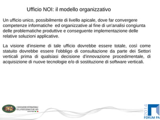 Ufficio NOI: il modello organizzativo
Un ufficio unico, possibilmente di livello apicale, dove far convergere
competenze informatiche ed organizzative al fine di un'analisi congiunta
delle problematiche produttive e conseguente implementazione delle
relative soluzioni applicative.
La visione d'insieme di tale ufficio dovrebbe essere totale, così come
statuito dovrebbe essere l'obbligo di consultazione da parte dei Settori
verticali prima di qualsiasi decisione d'innovazione procedimentale, di
acquisizione di nuove tecnologie e/o di sostituzione di software verticali.
 