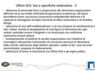 Ufficio NOI: fasi e specifiche realizzative - 2
•
dotazione di personale fisso in proporzione alle dimensioni organizzative
dell'ente ed al suo livello informatico/organizzativo di partenza; tali figure
dovrebbero avere una buona conoscenza multisettoriale dell'ente e la
capacità di maneggiare semplici strumenti di office automation e di workflow
design;
•
istituzione di uno staff multidisciplinare, o di una struttura di coordinamento tr
tutti i settori, tramite la designazione di una figura di riferimento per ogni
settore; potrebbe essere il dirigente o un funzionario con sufficiente
esperienza di quel settore;
•
predisposizione di politiche di ascolto organizzativo con l'obiettivo di
coinvolgere attivamente il personale nei successivi processi di rilevazione
delle criticità, definizione degli obiettivi operativi, analisi di iter, costi ed oneri
amministrativi, proposte di miglioramento;
•
definizione di forme di interazione tra l'ufficio NOI e gli organi politici;
 
