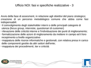 Ufficio NOI: fasi e specifiche realizzative - 3
Avvio della fase di assesment, in relazione agli obiettivi del piano strategico;
creazione di un percorso metodologico comune che abbia come fasi
indispensabili:
•
il coinvolgimento degli stakeholder interni o delle principali categorie di
utenza (focus group, interviste, questionari di customer)
•
rilevazione delle criticità interne e l'individuazione dei punti di miglioramento;
•
formalizzazione delle azioni di miglioramento da mettere in campo ed il loro
recepimento a livello organizzativo
•
mappatura delle risorse informatiche e gestionali, con relativa presa in carico
delle componenti gestite da altri settori dell'ente;
•
mappatura dei procedimenti, iter e criticità
 