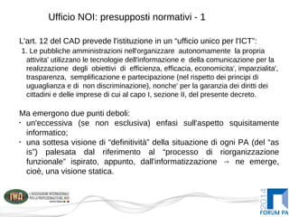 Ufficio NOI: presupposti normativi - 1
L'art. 12 del CAD prevede l'istituzione in un “ufficio unico per l'ICT”:
1. Le pubbliche amministrazioni nell'organizzare autonomamente la propria
attivita' utilizzano le tecnologie dell'informazione e della comunicazione per la
realizzazione degli obiettivi di efficienza, efficacia, economicita', imparzialita',
trasparenza, semplificazione e partecipazione (nel rispetto dei principi di
uguaglianza e di non discriminazione), nonche' per la garanzia dei diritti dei
cittadini e delle imprese di cui al capo I, sezione II, del presente decreto.
Ma emergono due punti deboli:
•
un'eccessiva (se non esclusiva) enfasi sull'aspetto squisitamente
informatico;
•
una sottesa visione di “definitività” della situazione di ogni PA (del “as
is”) palesata dal riferimento al “processo di riorganizzazione
funzionale” ispirato, appunto, dall'informatizzazione → ne emerge,
cioè, una visione statica.
 