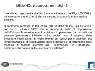 Ufficio NOI: presupposti normativi - 2
Il combinato disposto di cui all'art. 2 comma 1 lettera c del Dlgs 165/2001 e
dei successivi artt. 5,10 e 11 che sanciscono l'autonomia organizzativa
delle PA.
Di fortissimo interesse, in tale ottica, l'art. 11 dello stesso Dlgs 165/2001,
con cui si istituisce l'URP, che al comma 6 recita: “Il responsabile
dell'ufficio per le relazioni con il pubblico e il personale da lui indicato
possono promuovere iniziative volte, anche con il supporto delle
procedure informatiche, al miglioramento dei servizi per il pubblico, alla
semplificazione e all'accelerazione delle procedure e all'incremento delle
modalita' di accesso informale alle informazioni in possesso
dell'amministrazione e ai documenti amministrativi.”
 
