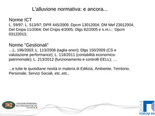 L'alluvione normativa: e ancora...
Norme ICT
L. 59/97: L. 513/97; DPR 445/2000: Dpcm 13012004; DM Mef 23012004;
Del Cnipa 11/2004; Del Cnipa 4/2005; Dlgs 82/2005 e s.m.i.; Dpcm
03122013;
Norme “Gestionali”
…L. 196/2003; L. 113/2008 (taglia oneri); Dlgs 150/2009 (CS e
valutazione performance); L. 118/2011 (contabilità economico-
patrimoniale); L. 213/2012 (funzionamento e controlli EELL); …
...e tutte le quotidiane novità in materia di Edilizia, Ambiente, Territorio,
Personale, Servizi Sociali, etc..etc..
 