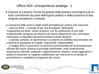 Ufficio NOI: un'esperienza analoga - 1
Il Comune di Lamezia Terme ha goduto della positiva convergenza di un
forte commitment da parte dell'organo politico e della presenza di due
dirigenti competenti e motivati.
La sequenza delle azioni e degli eventi principali puo' essere così riassunta:
•
autunno 2010 – si decide di dar vita al progetto “@Kropolis,
Trasparenza nei diritti, Valore al lavoro” con la costituzione di uno staff
multisettoriale composto da referenti dei diversi dipartimenti che, comunque,
continuano a rispondere gerarchicamente ai propri dirigenti;
•
si decide, pertanto, di sperimentare un sistema di workflow documentale che
consenta di assegnare le singole, sequenziali, responsabilità
•
a maggio 2011 si promuove un percorso promozionale per la presentazione
ufficiale del nuovo sistema ai principali stakeholder: ordini professionali,
associazioni datoriali, sindacati e rappresentanze cittadine; scopo aggiuntivo è
quello di instaurare un rapporto collaborativo per interventi di co-design di
procedimenti e modalità di erogazione dei servizi;
 