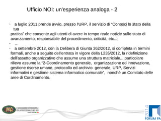 Ufficio NOI: un'esperienza analoga - 2
•
a luglio 2011 prende avvio, presso l'URP, il servizio di “Conosci lo stato della
tua
pratica” che consente agli utenti di avere in tempo reale notizie sullo stato di
avanzamento, responsabile del procedimento, criticità, etc...;
•
…
•
a settembre 2012, con la Delibera di Giunta 362/2012, si completa in termini
formali, anche a seguito dell'entrata in vigore della L235/2012, la ridefinizione
dell'assetto organizzativo che assume una struttura matriciale... particolare
rilievo assume la “2-Coordinamento generale, organizzazione ed innovazione,
gestione risorse umane, protocollo ed archivio generale, URP, Servizi
informativi e gestione sistema informatico comunale”, nonché un Comitato delle
aree di Cordinamento.
 