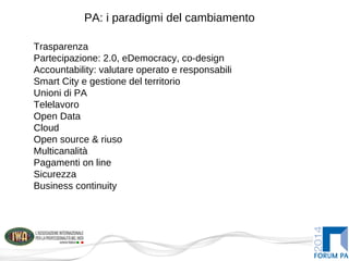 PA: i paradigmi del cambiamento
Trasparenza
Partecipazione: 2.0, eDemocracy, co-design
Accountability: valutare operato e responsabili
Smart City e gestione del territorio
Unioni di PA
Telelavoro
Open Data
Cloud
Open source & riuso
Multicanalità
Pagamenti on line
Sicurezza
Business continuity
 