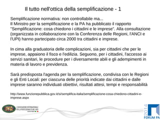 Il tutto nell'ottica della semplificazione - 1
Semplificazione normativa: non controllabile ma...
Il Ministro per la semplificazione e la PA ha pubblicato il rapporto
"Semplificazione: cosa chiedono i cittadini e le imprese". Alla consultazione
(organizzata in collaborazione con la Conferenza delle Regioni, l'ANCI e
l'UPI) hanno partecipato circa 2000 tra cittadini e imprese.
In cima alla graduatoria delle complicazioni, sia per cittadini che per le
imprese, appaiono il fisco e l'edilizia. Seguono, per i cittadini, l'accesso ai
servizi sanitari, le procedure per i diversamente abili e gli adempimenti in
materia di lavoro e previdenza.
Sarà predisposta l'agenda per la semplificazione, condivisa con le Regioni
e gli Enti Locali: per ciascuna delle priorità indicate dai cittadini e dalle
imprese saranno individuati obiettivi, risultati attesi, tempi e responsabilità
http://www.funzionepubblica.gov.it/si/semplifica-italia/semplificazione-cosa-chiedono-cittadini-e-
imprese.aspx
 