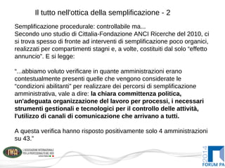Il tutto nell'ottica della semplificazione - 2
Semplificazione procedurale: controllabile ma...
Secondo uno studio di Cittalia-Fondazione ANCI Ricerche del 2010, ci
si trova spesso di fronte ad interventi di semplificazione poco organici,
realizzati per compartimenti stagni e, a volte, costituiti dal solo “effetto
annuncio”. E si legge:
“...abbiamo voluto verificare in quante amministrazioni erano
contestualmente presenti quelle che vengono considerate le
“condizioni abilitanti” per realizzare dei percorsi di semplificazione
amministrativa, vale a dire: la chiara committenza politica,
un'adeguata organizzazione del lavoro per processi, i necessari
strumenti gestionali e tecnologici per il controllo delle attività,
l'utilizzo di canali di comunicazione che arrivano a tutti.
A questa verifica hanno risposto positivamente solo 4 amministrazioni
su 43.”
Semplificazione procedurale: controllabile ma...
Secondo uno studio di Cittalia-Fondazione ANCI Ricerche del 2010, ci
si trova spesso di fronte ad interventi di semplificazione poco organici,
realizzati per compartimenti stagni e, a volte, costituiti dal solo “effetto
annuncio”. E si legge:
“...abbiamo voluto verificare in quante amministrazioni erano
contestualmente presenti quelle che vengono considerate le
“condizioni abilitanti” per realizzare dei percorsi di semplificazione
amministrativa, vale a dire: la chiara committenza politica,
un'adeguata organizzazione del lavoro per processi, i necessari
strumenti gestionali e tecnologici per il controllo delle attività,
l'utilizzo di canali di comunicazione che arrivano a tutti.
A questa verifica hanno risposto positivamente solo 4 amministrazioni
su 43.”
 