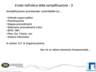 Il tutto nell'ottica della semplificazione - 3
Semplificazione procedurale: controllabile se...
•
Volontà organi politici
•
Pianificazione
•
Mappa procedimenti
•
Selezione procedimenti critici
•
BPR / BPI
•
Plan, Do, Check, Act
•
Sistemi informativi
In sintesi: ICT & Organizzazione
Ma c'è un ultimo elemento fondamentale...
 