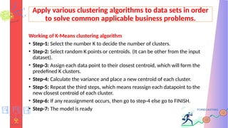 Apply various clustering algorithms to data sets in order
to solve common applicable business problems.
Working of K-Means clustering algorithm
• Step-1: Select the number K to decide the number of clusters.
• Step-2: Select random K points or centroids. (It can be other from the input
dataset).
• Step-3: Assign each data point to their closest centroid, which will form the
predefined K clusters.
• Step-4: Calculate the variance and place a new centroid of each cluster.
• Step-5: Repeat the third steps, which means reassign each datapoint to the
new closest centroid of each cluster.
• Step-6: If any reassignment occurs, then go to step-4 else go to FINISH.
• Step-7: The model is ready
 