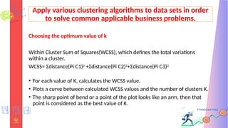 Apply various clustering algorithms to data sets in order
to solve common applicable business problems.
Choosing the optimum value of k
Within Cluster Sum of Squares(WCSS), which defines the total variations
within a cluster.
WCSS= Σdistance(Pi C1)2
+Σdistance(Pi C2)2
+Σdistance(Pi C3)2
• For each value of K, calculates the WCSS value.
• Plots a curve between calculated WCSS values and the number of clusters K.
• The sharp point of bend or a point of the plot looks like an arm, then that
point is considered as the best value of K.
 