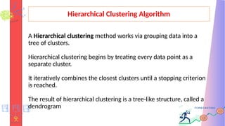 Hierarchical Clustering Algorithm
A Hierarchical clustering method works via grouping data into a
tree of clusters.
Hierarchical clustering begins by treating every data point as a
separate cluster.
It iteratively combines the closest clusters until a stopping criterion
is reached.
The result of hierarchical clustering is a tree-like structure, called a
dendrogram
 