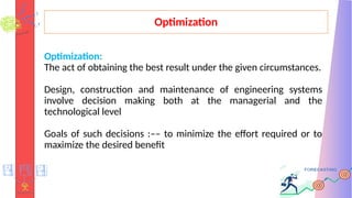 Optimization
Optimization:
The act of obtaining the best result under the given circumstances.
Design, construction and maintenance of engineering systems
involve decision making both at the managerial and the
technological level
Goals of such decisions :–– to minimize the effort required or to
maximize the desired benefit
 